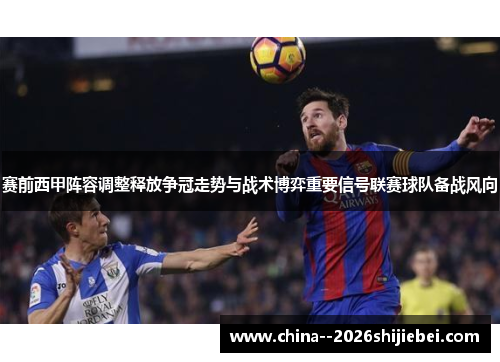 赛前西甲阵容调整释放争冠走势与战术博弈重要信号联赛球队备战风向 赛前西甲阵容调整释放争冠走势与战术博弈重要信号联赛球队备战风向