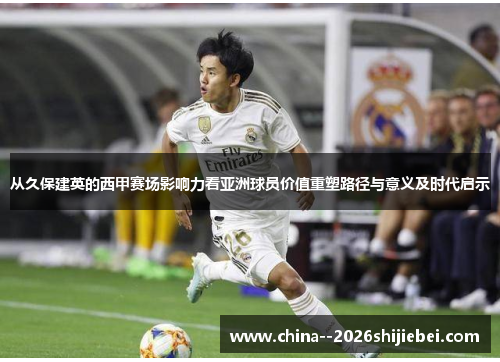 从久保建英的西甲赛场影响力看亚洲球员价值重塑路径与意义及时代启示 从久保建英的西甲赛场影响力看亚洲球员价值重塑路径与意义及时代启示