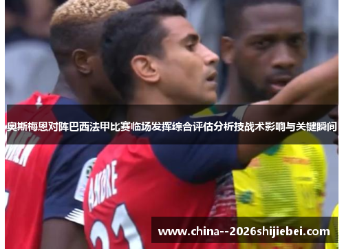 奥斯梅恩对阵巴西法甲比赛临场发挥综合评估分析技战术影响与关键瞬间 奥斯梅恩对阵巴西法甲比赛临场发挥综合评估分析技战术影响与关键瞬间