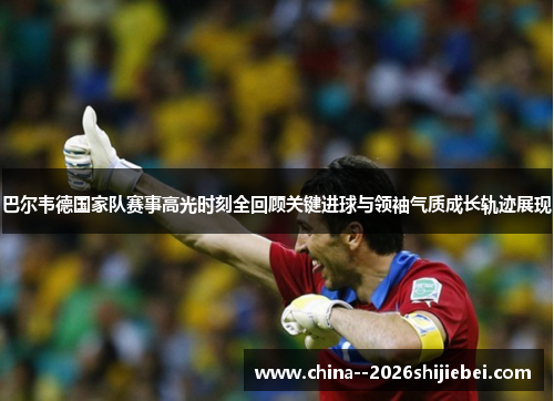 巴尔韦德国家队赛事高光时刻全回顾关键进球与领袖气质成长轨迹展现 巴尔韦德国家队赛事高光时刻全回顾关键进球与领袖气质成长轨迹展现