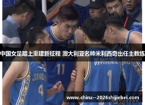 中国女足踏上重建新征程 澳大利亚名帅米利西奇出任主教练