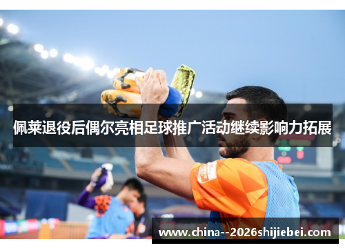 佩莱退役后偶尔亮相足球推广活动继续影响力拓展 佩莱退役后偶尔亮相足球推广活动继续影响力拓展