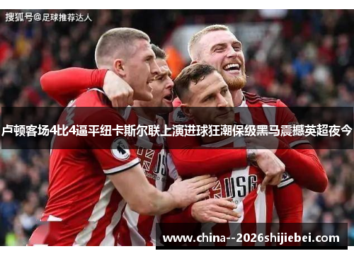 卢顿客场4比4逼平纽卡斯尔联上演进球狂潮保级黑马震撼英超夜今