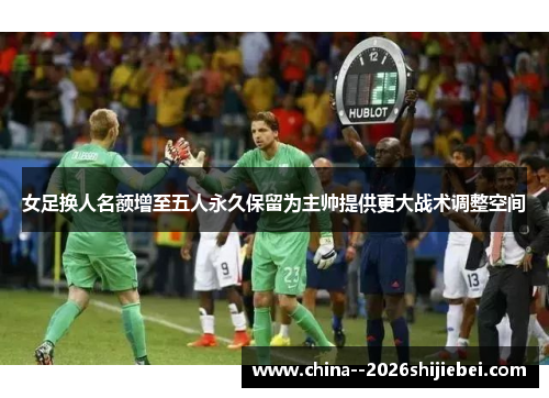 女足换人名额增至五人永久保留为主帅提供更大战术调整空间