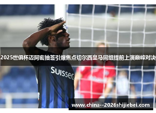 2025世俱杯迈阿密抽签引爆焦点切尔西皇马同组提前上演巅峰对决