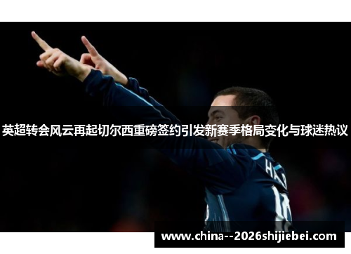 英超转会风云再起切尔西重磅签约引发新赛季格局变化与球迷热议