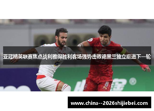 亚冠精英联赛焦点战利雅得胜利客场强势击败德黑兰独立挺进下一轮